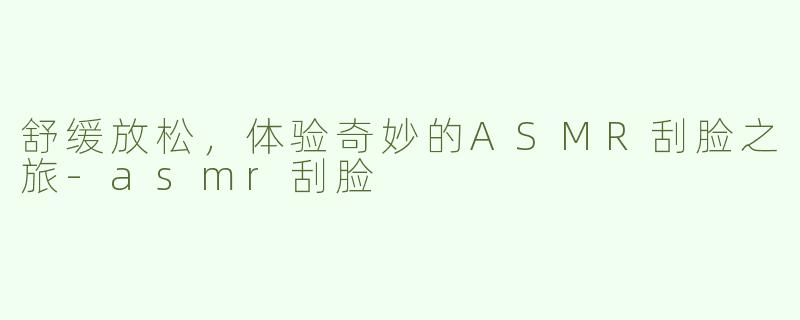 舒缓放松，体验奇妙的ASMR刮脸之旅-asmr刮脸