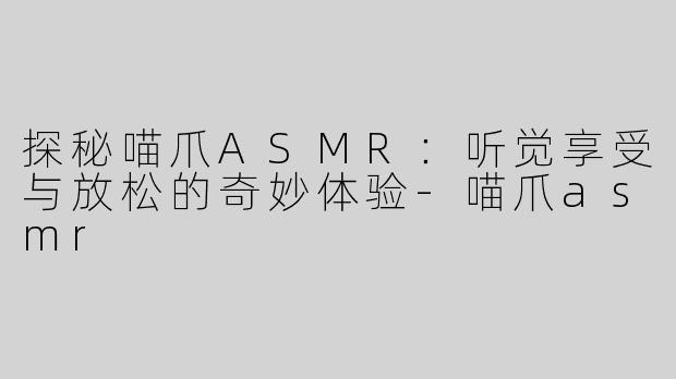 探秘喵爪ASMR：听觉享受与放松的奇妙体验-喵爪asmr