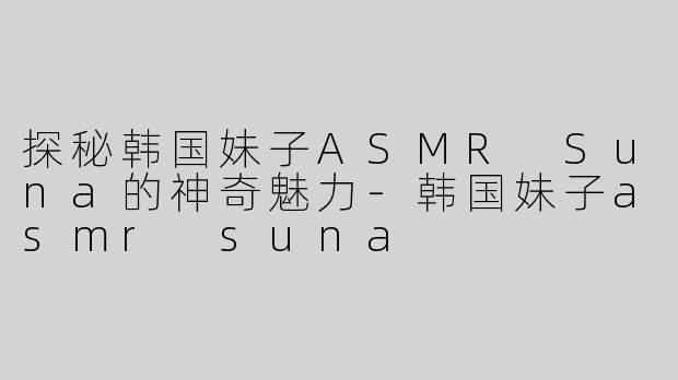 探秘韩国妹子ASMR Suna的神奇魅力-韩国妹子asmr suna