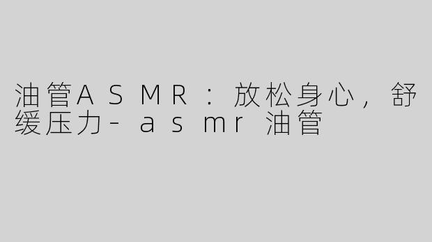油管ASMR：放松身心，舒缓压力-asmr油管
