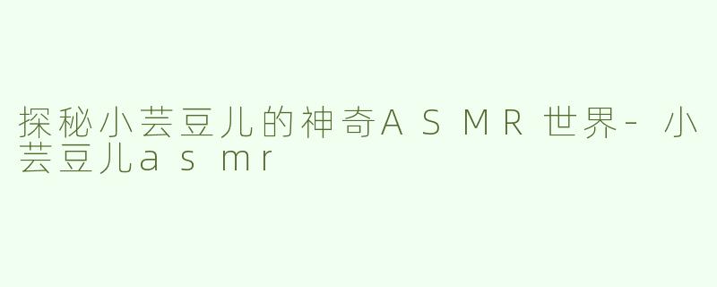 探秘小芸豆儿的神奇ASMR世界-小芸豆儿asmr
