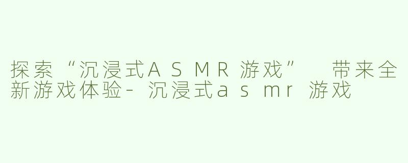 探索“沉浸式ASMR游戏” 带来全新游戏体验-沉浸式asmr游戏