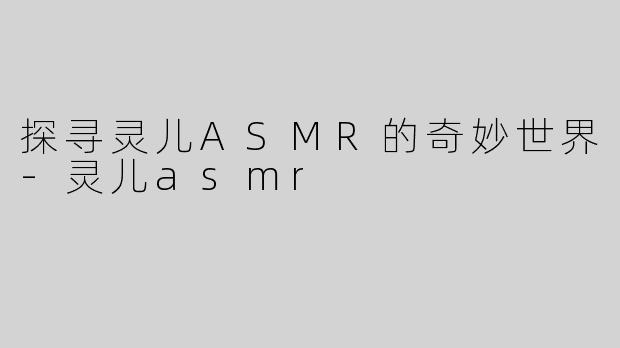 探寻灵儿ASMR的奇妙世界-灵儿asmr