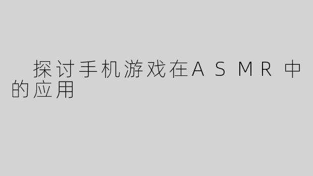  探讨手机游戏在ASMR中的应用