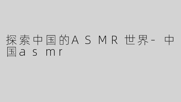 探索中国的ASMR世界-中国asmr