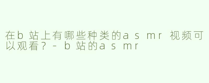 在b站上有哪些种类的asmr视频可以观看？