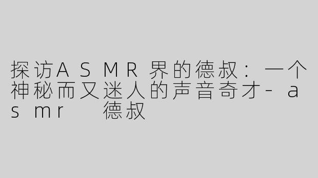 探访ASMR界的德叔：一个神秘而又迷人的声音奇才-asmr 德叔