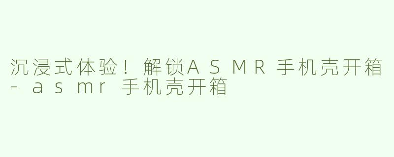 沉浸式体验！解锁ASMR手机壳开箱