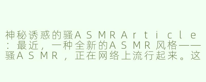 神秘诱惑的骚ASMRArticle：最近，一种全新的ASMR风格——骚ASMR，正在网络上流行起来。这种特殊的ASMR视频以性感、挑逗的方式吸引观众，让人感受到一种前所未有的刺激和享受。-骚的asmr