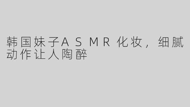 韩国妹子ASMR化妆，细腻动作让人陶醉