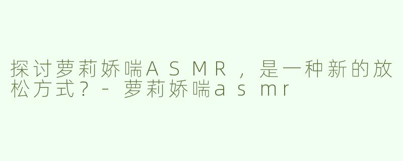 探讨萝莉娇喘ASMR，是一种新的放松方式？-萝莉娇喘asmr