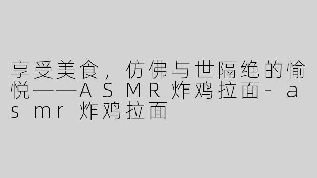 享受美食，仿佛与世隔绝的愉悦——ASMR炸鸡拉面