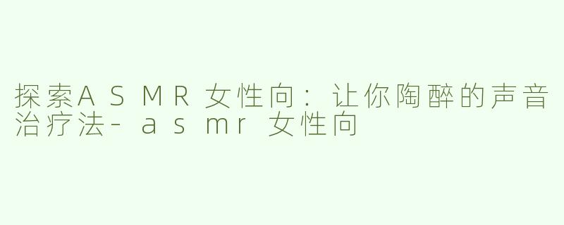探索ASMR女性向：让你陶醉的声音治疗法-asmr女性向