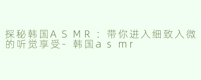 探秘韩国ASMR：带你进入细致入微的听觉享受
