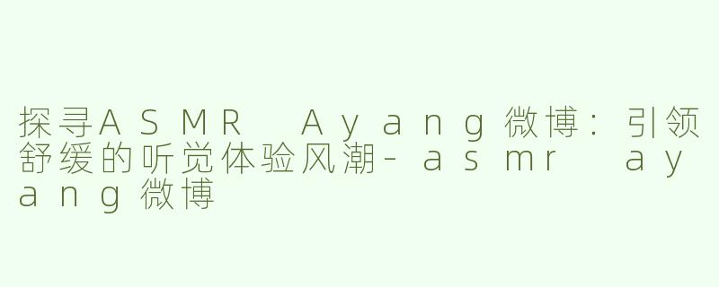 探寻ASMR Ayang微博：引领舒缓的听觉体验风潮