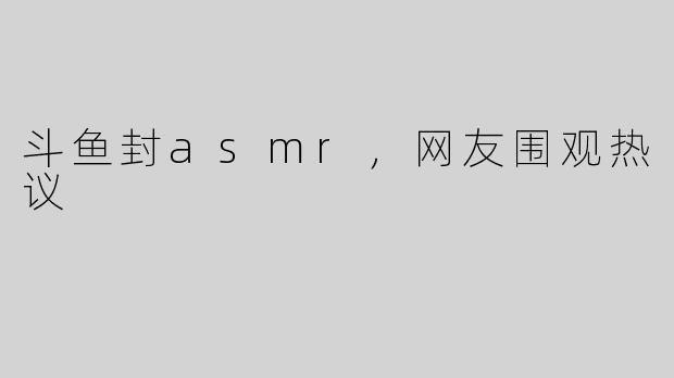 斗鱼封asmr，网友围观热议
