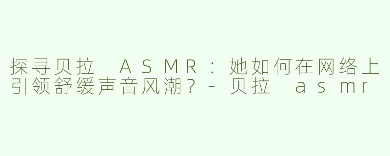 探寻贝拉 ASMR：她如何在网络上引领舒缓声音风潮？-贝拉 asmr