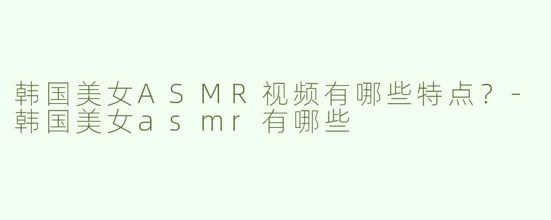 韩国美女ASMR视频有哪些特点？