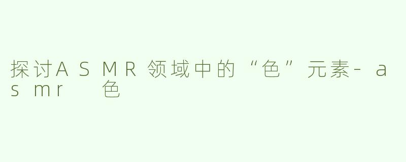 探讨ASMR领域中的“色”元素-asmr 色