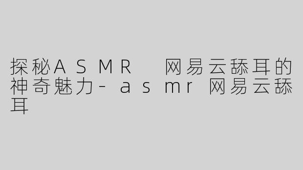 探秘ASMR 网易云舔耳的神奇魅力-asmr网易云舔耳