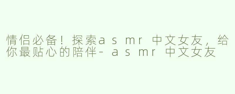 情侣必备！探索asmr中文女友，给你最贴心的陪伴-asmr中文女友