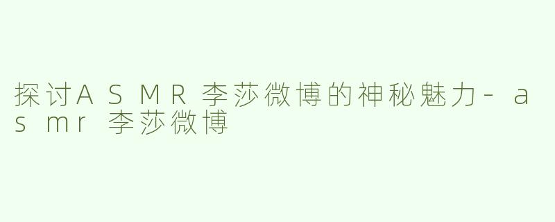 探讨ASMR李莎微博的神秘魅力-asmr李莎微博