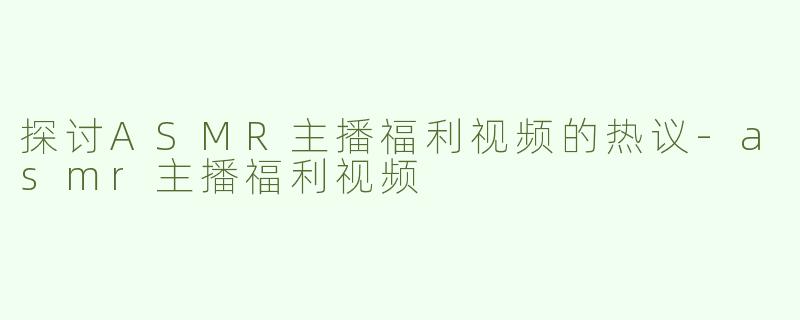 探讨ASMR主播福利视频的热议-asmr主播福利视频