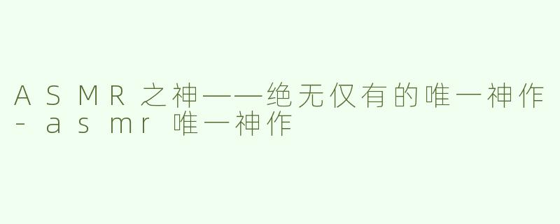 ASMR之神——绝无仅有的唯一神作-asmr唯一神作