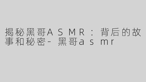 揭秘黑哥ASMR：背后的故事和秘密