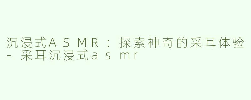 沉浸式ASMR：探索神奇的采耳体验-采耳沉浸式asmr