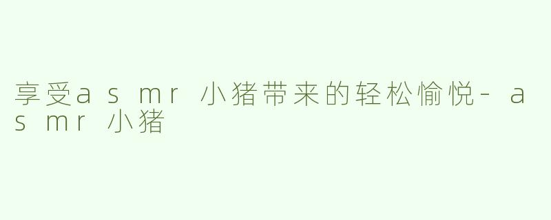 享受asmr小猪带来的轻松愉悦
