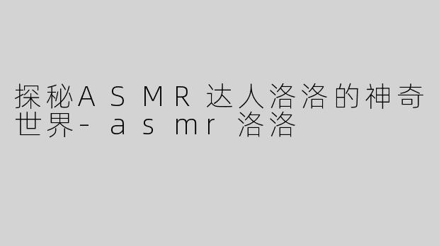 探秘ASMR达人洛洛的神奇世界-asmr洛洛