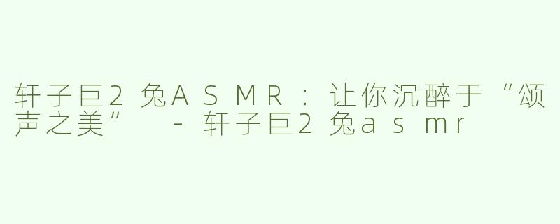 轩子巨2兔ASMR：让你沉醉于“颂声之美” -轩子巨2兔asmr