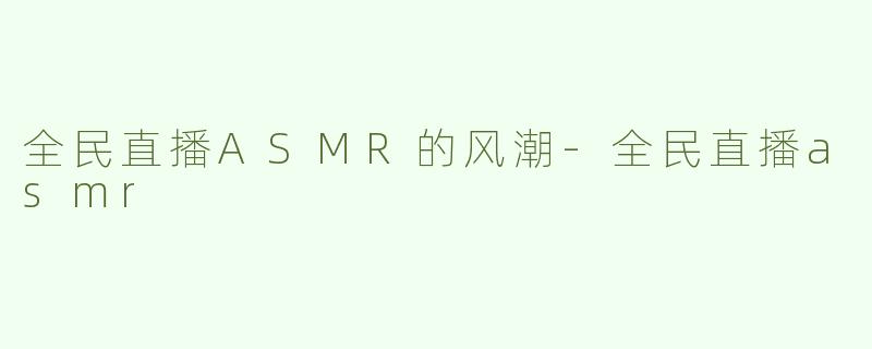 全民直播ASMR的风潮-全民直播asmr