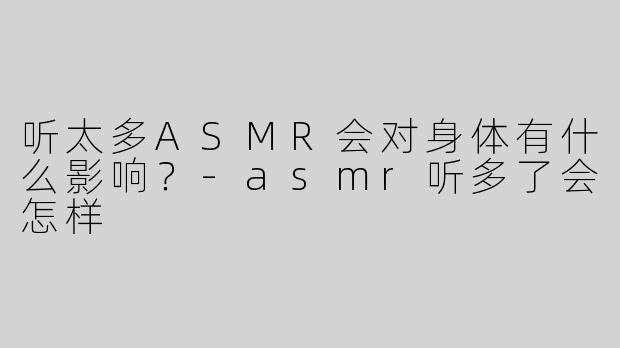 听太多ASMR会对身体有什么影响？-asmr听多了会怎样