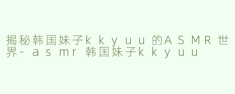 揭秘韩国妹子kkyuu的ASMR世界