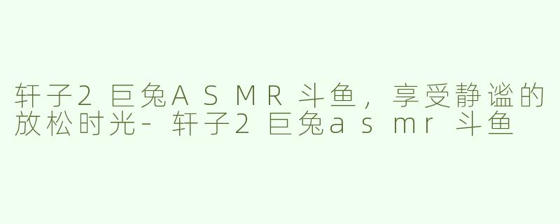 轩子2巨兔ASMR斗鱼，享受静谧的放松时光-轩子2巨兔asmr斗鱼