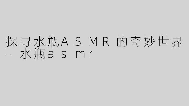 探寻水瓶ASMR的奇妙世界-水瓶asmr