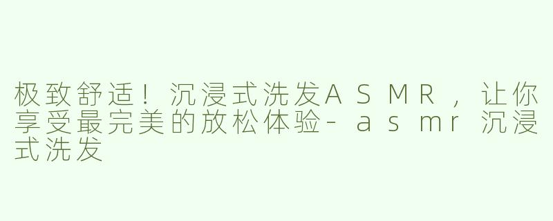 极致舒适！沉浸式洗发ASMR，让你享受最完美的放松体验-asmr沉浸式洗发