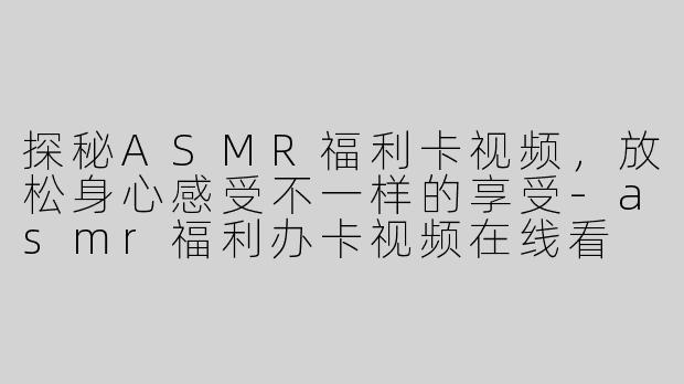 探秘ASMR福利卡视频，放松身心感受不一样的享受-asmr福利办卡视频在线看