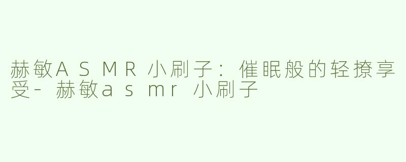 赫敏ASMR小刷子：催眠般的轻撩享受-赫敏asmr小刷子