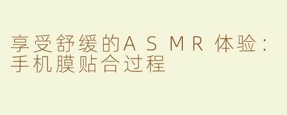 享受舒缓的ASMR体验：手机膜贴合过程