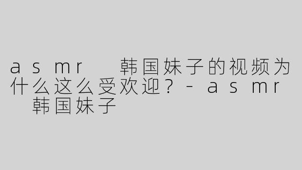 asmr 韩国妹子的视频为什么这么受欢迎？