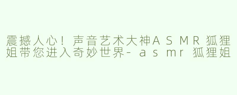 震撼人心！声音艺术大神ASMR狐狸姐带您进入奇妙世界-asmr狐狸姐