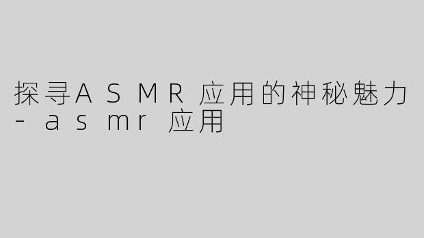 探寻ASMR应用的神秘魅力-asmr应用