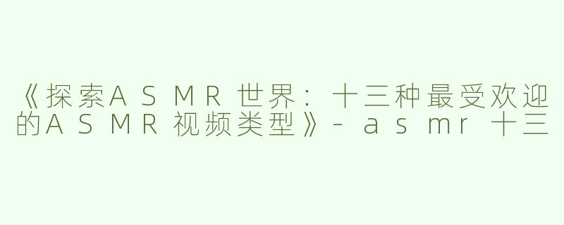 《探索ASMR世界：十三种最受欢迎的ASMR视频类型》-asmr十三