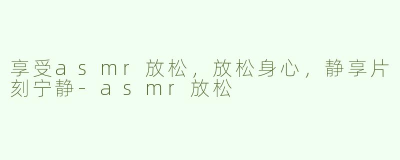 享受asmr放松，放松身心，静享片刻宁静-asmr放松