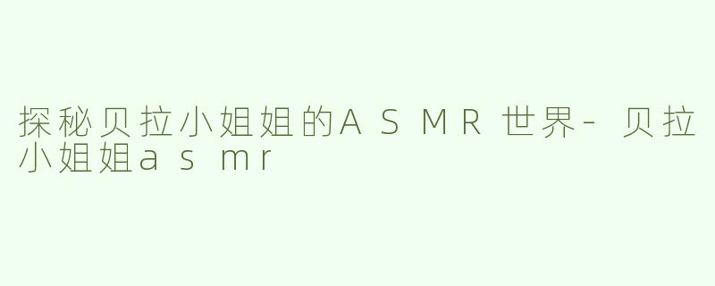 探秘贝拉小姐姐的ASMR世界-贝拉小姐姐asmr