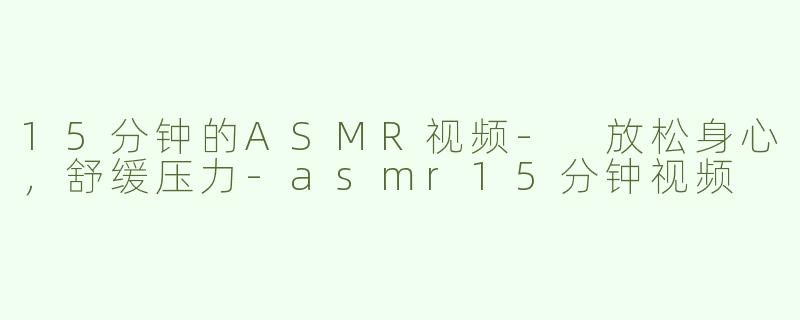 15分钟的ASMR视频- 放松身心，舒缓压力-asmr15分钟视频