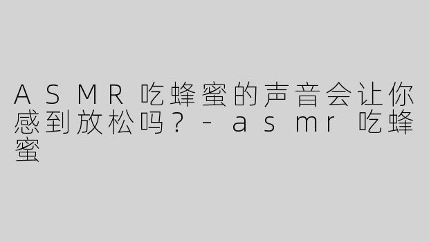 ASMR吃蜂蜜的声音会让你感到放松吗？